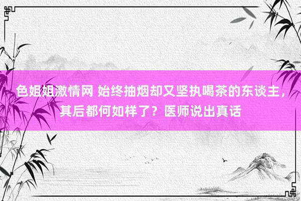 色姐姐激情网 始终抽烟却又坚执喝茶的东谈主，其后都何如样了？医师说出真话