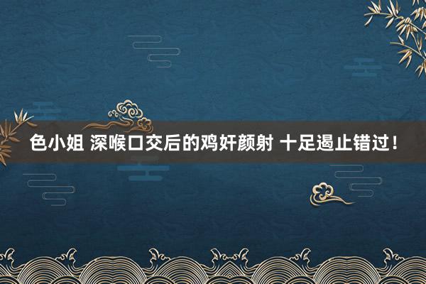 色小姐 深喉口交后的鸡奸颜射 十足遏止错过！