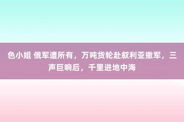 色小姐 俄军遭所有，万吨货轮赴叙利亚撤军，三声巨响后，千里进地中海