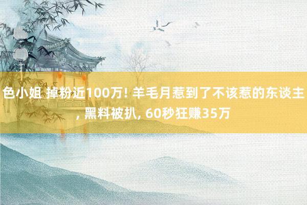 色小姐 掉粉近100万! 羊毛月惹到了不该惹的东谈主， 黑料被扒， 60秒狂赚35万