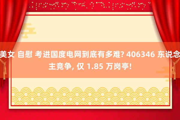 美女 自慰 考进国度电网到底有多难? 406346 东说念主竞争， 仅 1.85 万岗亭!