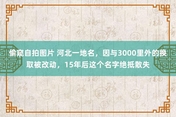 偷窥自拍图片 河北一地名，因与3000里外的换取被改动，15年后这个名字绝抵散失