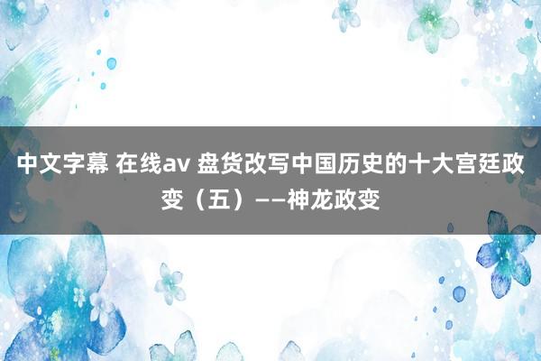 中文字幕 在线av 盘货改写中国历史的十大宫廷政变（五）——神龙政变