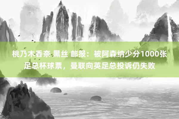 桃乃木香奈 黑丝 邮报：被阿森纳少分1000张足总杯球票，曼联向英足总投诉仍失败