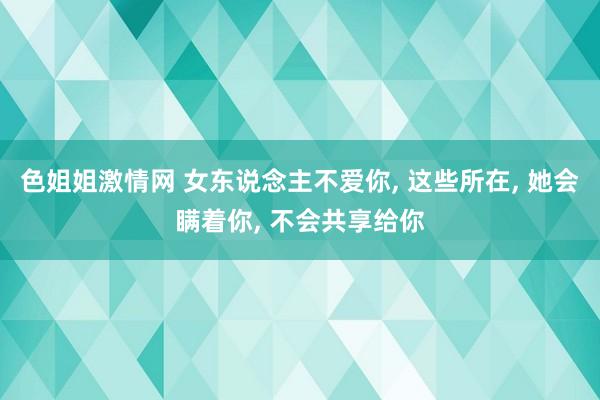 色姐姐激情网 女东说念主不爱你， 这些所在， 她会瞒着你， 不会共享给你