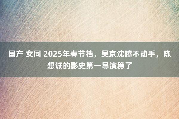 国产 女同 2025年春节档，吴京沈腾不动手，陈想诚的影史第一导演稳了