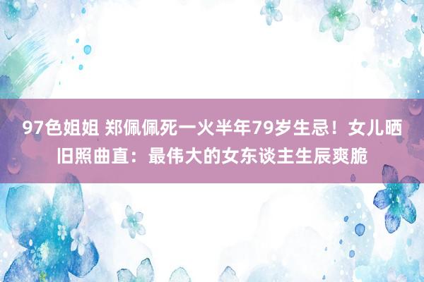 97色姐姐 郑佩佩死一火半年79岁生忌！女儿晒旧照曲直：最伟大的女东谈主生辰爽脆