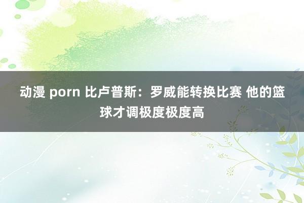 动漫 porn 比卢普斯：罗威能转换比赛 他的篮球才调极度极度高