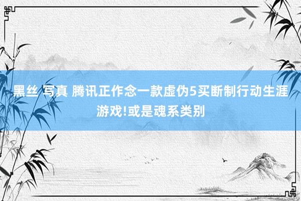 黑丝 写真 腾讯正作念一款虚伪5买断制行动生涯游戏!或是魂系类别