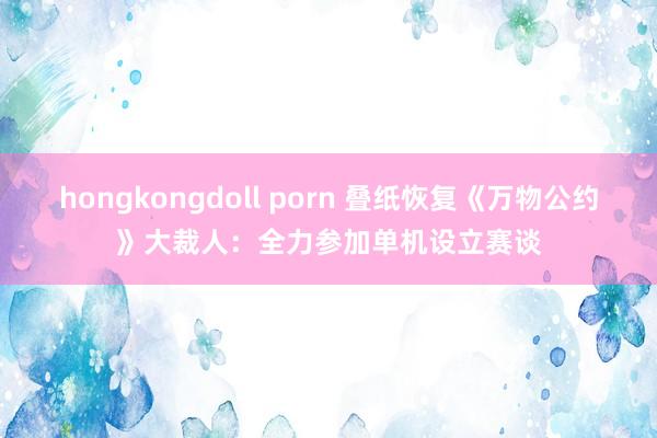 hongkongdoll porn 叠纸恢复《万物公约》大裁人：全力参加单机设立赛谈