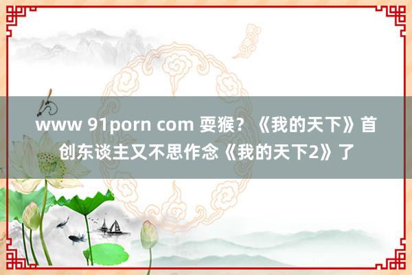 www 91porn com 耍猴？《我的天下》首创东谈主又不思作念《我的天下2》了