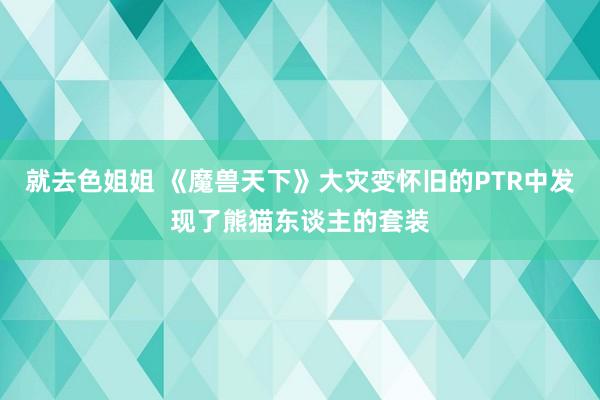 就去色姐姐 《魔兽天下》大灾变怀旧的PTR中发现了熊猫东谈主的套装