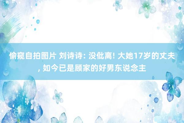 偷窥自拍图片 刘诗诗: 没仳离! 大她17岁的丈夫， 如今已是顾家的好男东说念主