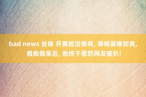 bad news 丝袜 开黄腔没情商， 辱杨幂捧郑爽， 假痴假呆后， 他终于惹怒网友被扒!