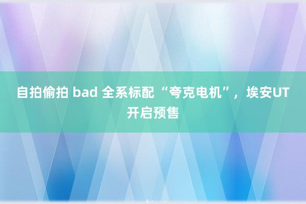 自拍偷拍 bad 全系标配 “夸克电机”，埃安UT开启预售