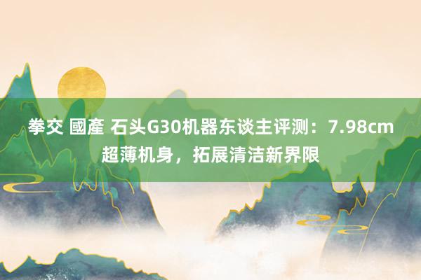 拳交 國產 石头G30机器东谈主评测：7.98cm超薄机身，拓展清洁新界限