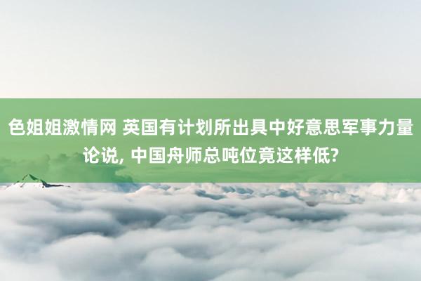 色姐姐激情网 英国有计划所出具中好意思军事力量论说， 中国舟师总吨位竟这样低?