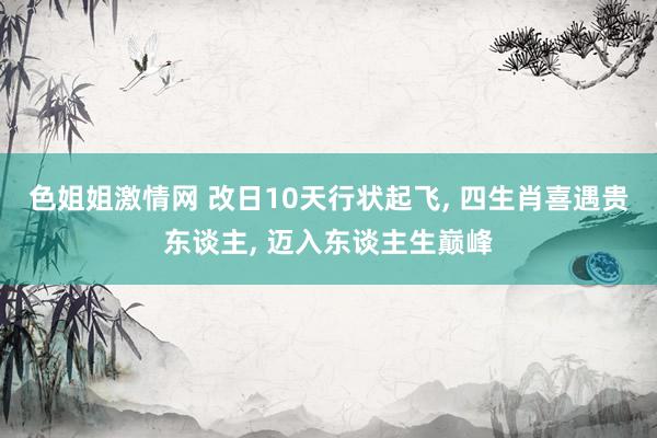 色姐姐激情网 改日10天行状起飞， 四生肖喜遇贵东谈主， 迈入东谈主生巅峰