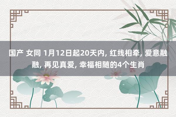 国产 女同 1月12日起20天内， 红线相牵， 爱意融融， 再见真爱， 幸福相随的4个生肖