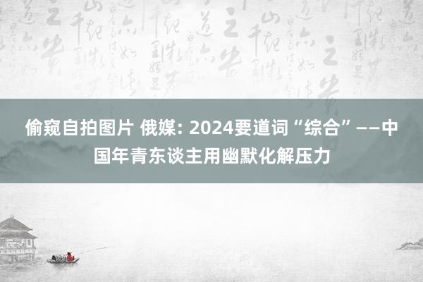 偷窥自拍图片 俄媒: 2024要道词“综合”——中国年青东谈主用幽默化解压力