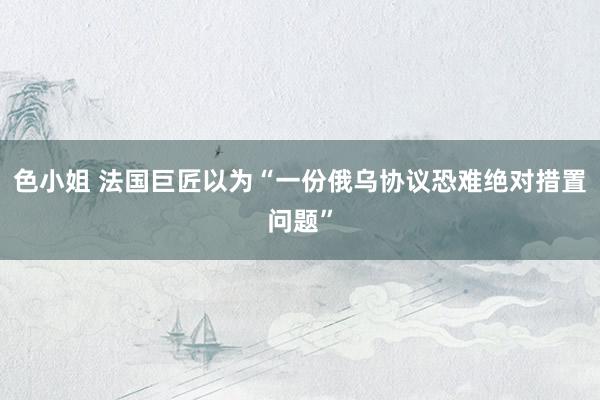 色小姐 法国巨匠以为“一份俄乌协议恐难绝对措置问题”