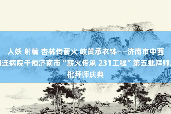 人妖 射精 杏林传薪火 岐黄承衣钵——济南市中西医相连病院干预济南市“薪火传承 231工程”第五批拜师庆典