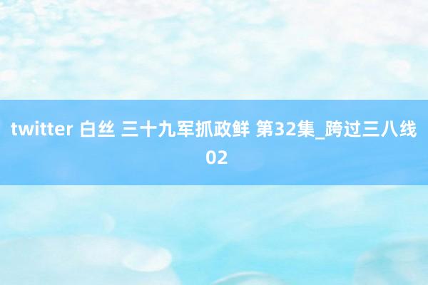 twitter 白丝 三十九军抓政鲜 第32集_跨过三八线 02