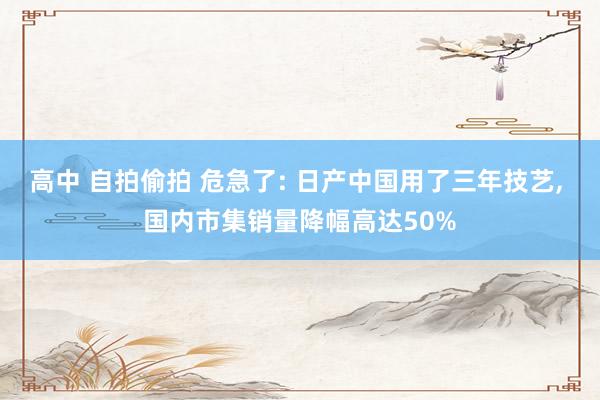 高中 自拍偷拍 危急了: 日产中国用了三年技艺， 国内市集销量降幅高达50%