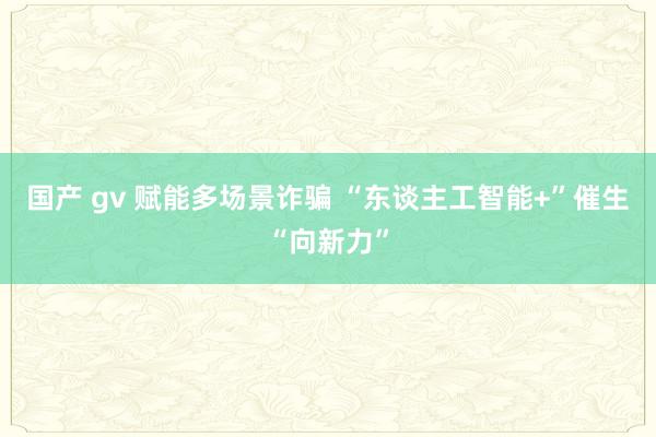 国产 gv 赋能多场景诈骗 “东谈主工智能+”催生“向新力”