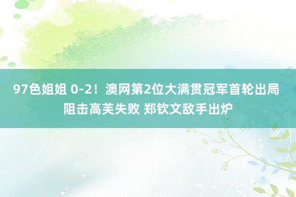 97色姐姐 0-2！澳网第2位大满贯冠军首轮出局 阻击高芙失败 郑钦文敌手出炉