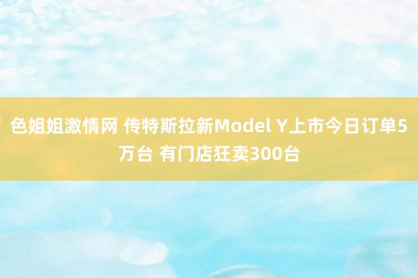 色姐姐激情网 传特斯拉新Model Y上市今日订单5万台 有门店狂卖300台