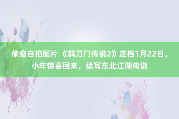 偷窥自拍图片 《鹊刀门传说2》定档1月22日，小年惊喜回来，续写东北江湖传说