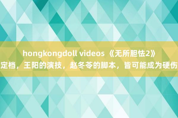 hongkongdoll videos 《无所胆怯2》定档，王阳的演技，赵冬苓的脚本，皆可能成为硬伤