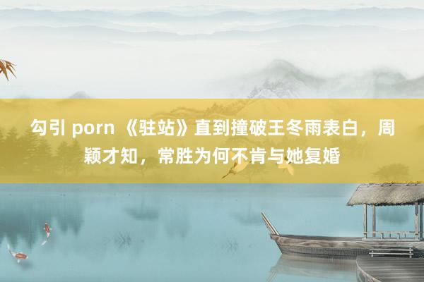 勾引 porn 《驻站》直到撞破王冬雨表白，周颖才知，常胜为何不肯与她复婚