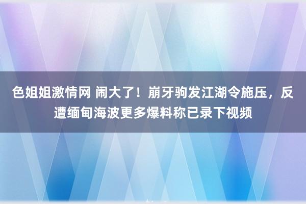 色姐姐激情网 闹大了！崩牙驹发江湖令施压，反遭缅甸海波更多爆料称已录下视频