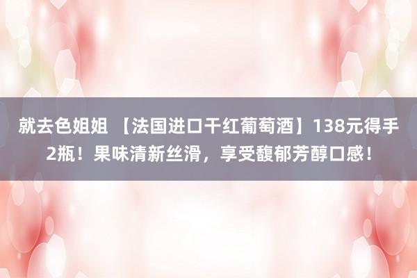 就去色姐姐 【法国进口干红葡萄酒】138元得手2瓶！果味清新丝滑，享受馥郁芳醇口感！