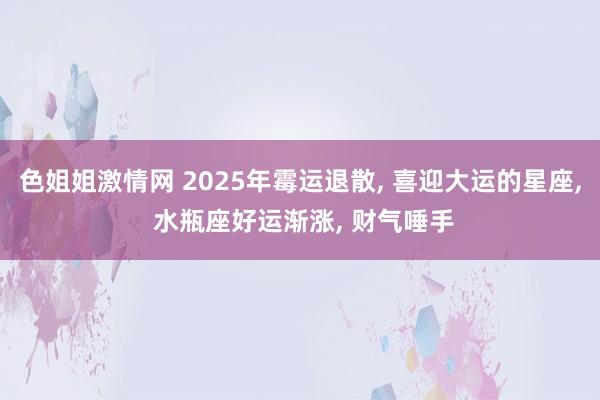 色姐姐激情网 2025年霉运退散， 喜迎大运的星座， 水瓶座好运渐涨， 财气唾手