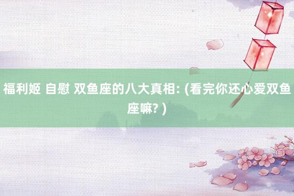 福利姬 自慰 双鱼座的八大真相: (看完你还心爱双鱼座嘛? )