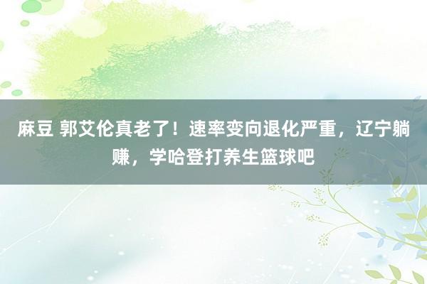 麻豆 郭艾伦真老了！速率变向退化严重，辽宁躺赚，学哈登打养生篮球吧