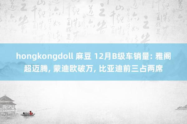 hongkongdoll 麻豆 12月B级车销量: 雅阁超迈腾， 蒙迪欧破万， 比亚迪前三占两席