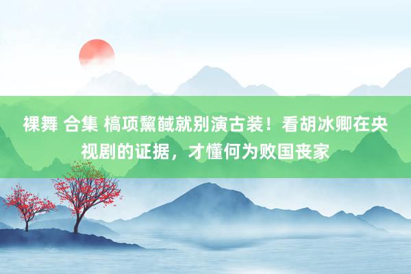 裸舞 合集 槁项黧馘就别演古装！看胡冰卿在央视剧的证据，才懂何为败国丧家