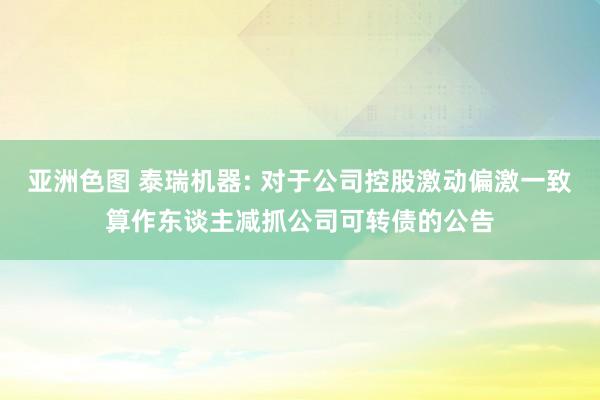 亚洲色图 泰瑞机器: 对于公司控股激动偏激一致算作东谈主减抓公司可转债的公告