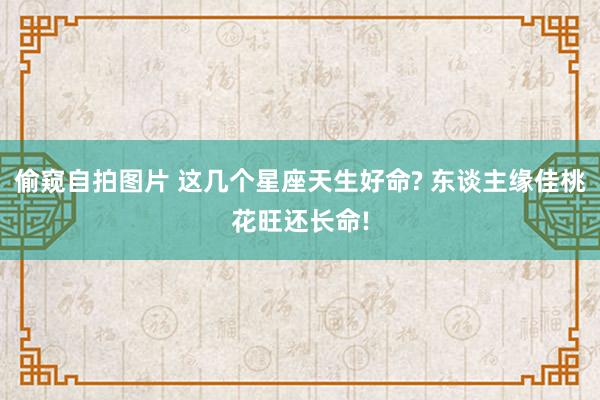 偷窥自拍图片 这几个星座天生好命? 东谈主缘佳桃花旺还长命!