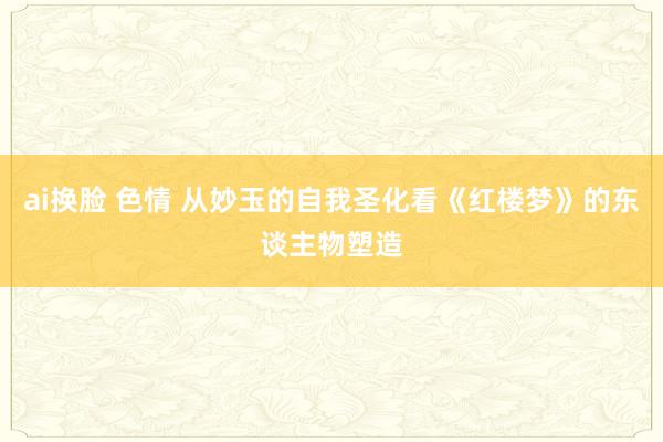 ai换脸 色情 从妙玉的自我圣化看《红楼梦》的东谈主物塑造